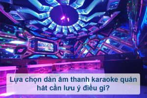Lựa chọn dàn âm thanh karaoke quán hát cần lưu ý điều gì?