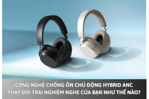 Công nghệ chống ồn chủ động Hybrid ANC thay đổi trải nghiệm nghe của bạn như thế nào?