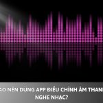 Tại sao nên dùng App điều chỉnh âm thanh khi nghe nhạc?